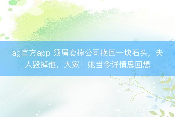 ag官方app 须眉卖掉公司换回一块石头，夫人毁掉他，大家：她当今详情思回想