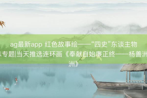 ag最新app 红色故事绘——“四史”东谈主物志专题|当天推选连环画《奉献自始廉正终——杨善洲》