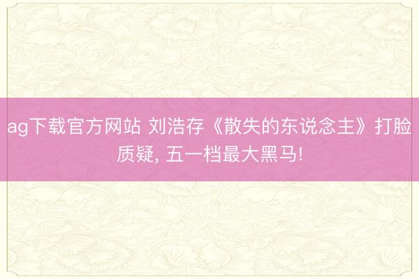 ag下载官方网站 刘浩存《散失的东说念主》打脸质疑， 五一档最大黑马!