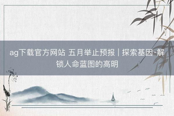 ag下载官方网站 五月举止预报 | 探索基因·解锁人命蓝图的高明