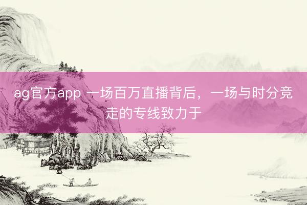 ag官方app 一场百万直播背后，一场与时分竞走的专线致力于