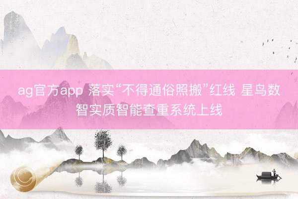 ag官方app 落实“不得通俗照搬”红线 星鸟数智实质智能查重系统上线