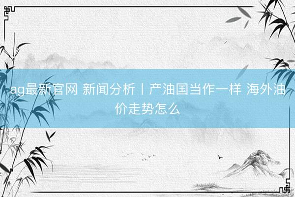 ag最新官网 新闻分析丨产油国当作一样 海外油价走势怎么