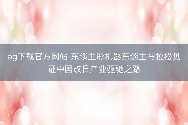 ag下载官方网站 东谈主形机器东谈主马拉松见证中国改日产业驱驰之路