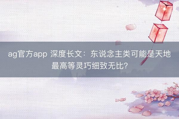 ag官方app 深度长文：东说念主类可能是天地最高等灵巧细致无比？
