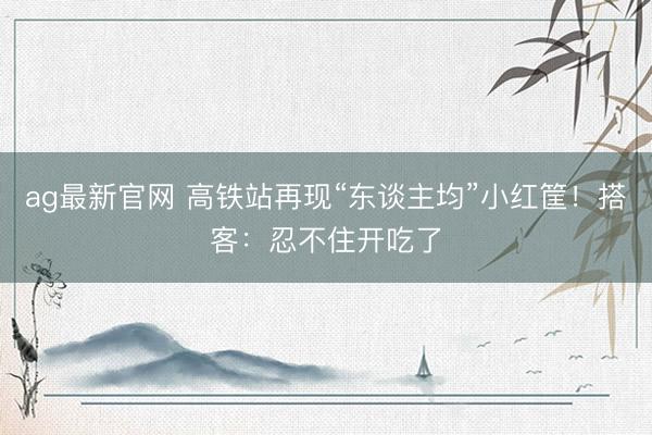 ag最新官网 高铁站再现“东谈主均”小红筐！搭客：忍不住开吃了