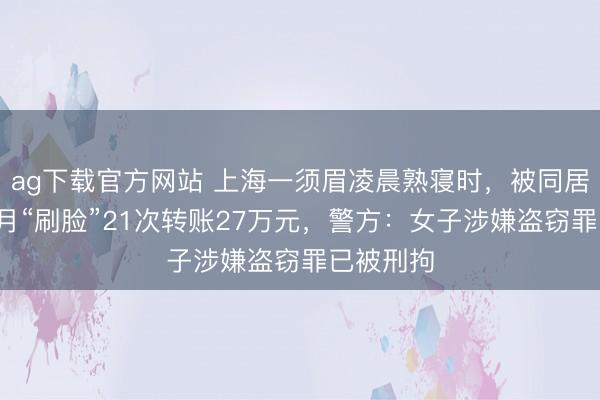 ag下载官方网站 上海一须眉凌晨熟寝时，被同居女友3个月“刷脸”21次转账27万元，警方：女子涉嫌盗窃罪已被刑拘