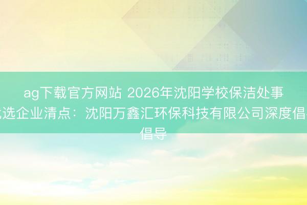 ag下载官方网站 2026年沈阳学校保洁处事优选企业清点：沈阳万鑫汇环保科技有限公司深度倡导