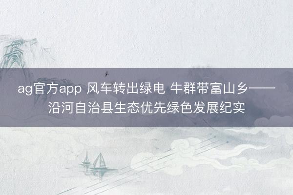 ag官方app 风车转出绿电 牛群带富山乡——沿河自治县生态优先绿色发展纪实